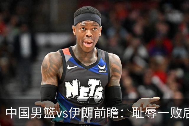 中国男篮vs伊朗前瞻：耻辱一败后需振作 胡金秋率队全力争铜牌